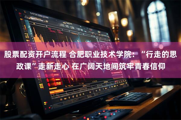 股票配资开户流程 合肥职业技术学院：“行走的思政课”走新走心 在广阔天地间筑牢青春信仰