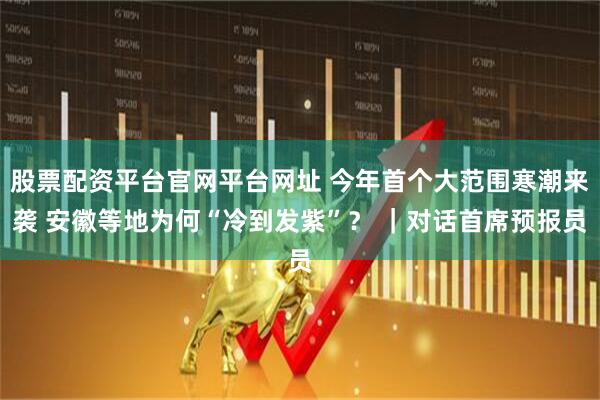 股票配资平台官网平台网址 今年首个大范围寒潮来袭 安徽等地为何“冷到发紫”？ ｜对话首席预报员