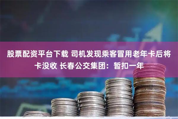 股票配资平台下载 司机发现乘客冒用老年卡后将卡没收 长春公交集团：暂扣一年