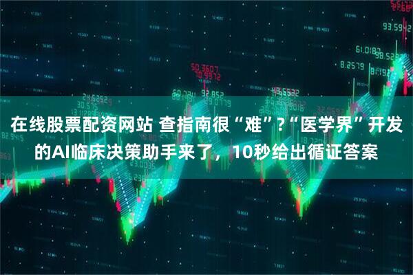 在线股票配资网站 查指南很“难”?“医学界”开发的AI临床决策助手来了，10秒给出循证答案