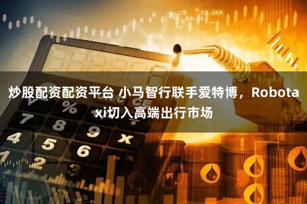 炒股配资配资平台 小马智行联手爱特博，Robotaxi切入高端出行市场