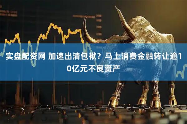 实盘配资网 加速出清包袱？马上消费金融转让逾10亿元不良资产