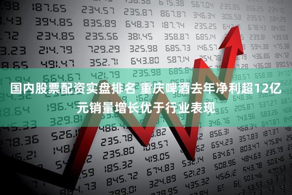 国内股票配资实盘排名 重庆啤酒去年净利超12亿元销量增长优于行业表现