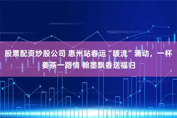 股票配资炒股公司 惠州站春运“暖流”涌动，一杯姜茶一路情 翰墨飘香送福归