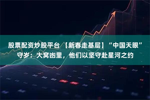 股票配资炒股平台 【新春走基层】“中国天眼”守岁：大窝凼里，他们以坚守赴星河之约