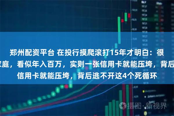 郑州配资平台 在投行摸爬滚打15年才明白:很多衣着光鲜的中产家庭,看似年入百万,实则一张信用卡就能压垮,背后逃不开这4个死循环