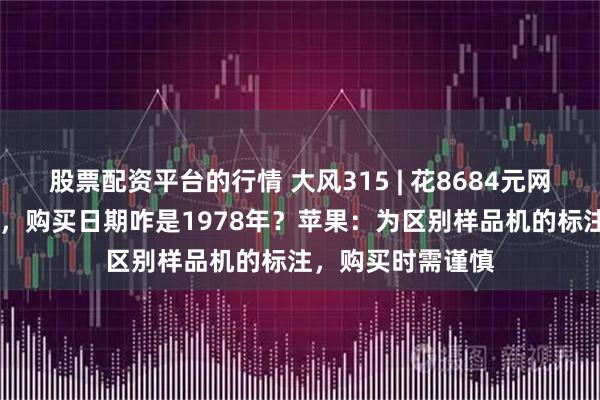 股票配资平台的行情 大风315 | 花8684元网购的苹果16手机，购买日期咋是1978年？苹果：为区别样品机的标注，购买时需谨慎