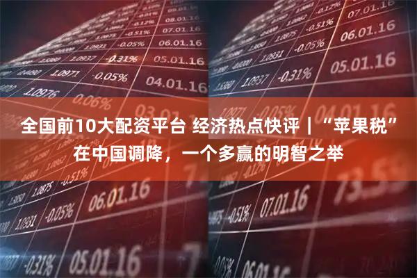 全国前10大配资平台 经济热点快评|“苹果税”在中国调降,一个多赢的明智之举