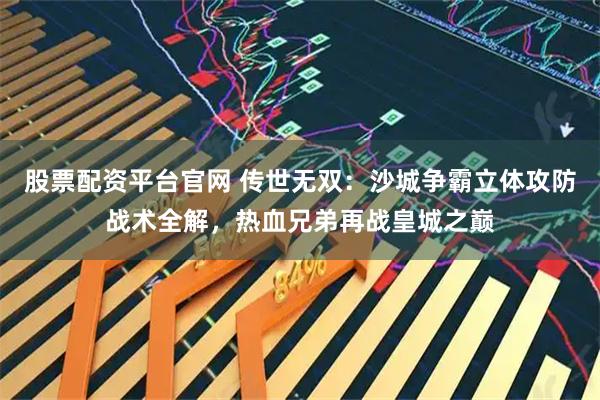 股票配资平台官网 传世无双：沙城争霸立体攻防战术全解，热血兄弟再战皇城之巅