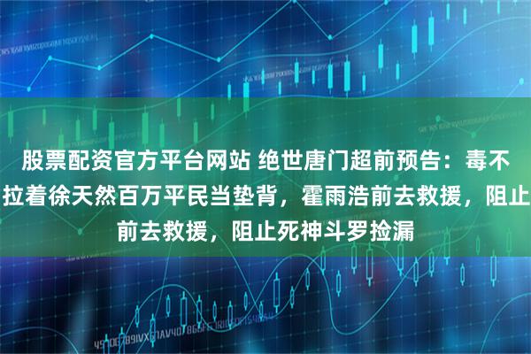 股票配资官方平台网站 绝世唐门超前预告:毒不死魂核自爆,拉着徐天然百万平民当垫背,霍雨浩前去救援,阻止死神斗罗捡漏