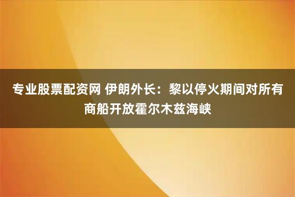 专业股票配资网 伊朗外长：黎以停火期间对所有商船开放霍尔木兹海峡