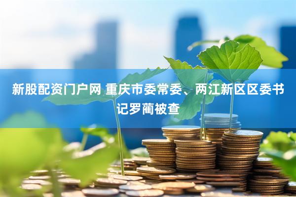 新股配资门户网 重庆市委常委、两江新区区委书记罗蔺被查