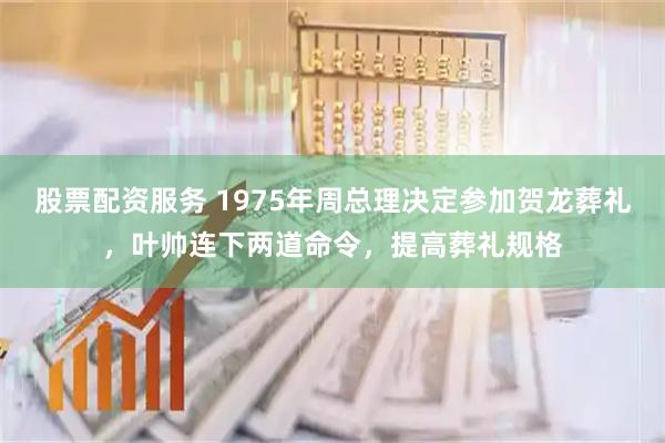 股票配资服务 1975年周总理决定参加贺龙葬礼，叶帅连下两道命令，提高葬礼规格