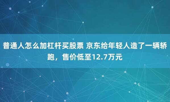 普通人怎么加杠杆买股票 京东给年轻人造了一辆轿跑,售价低至12.7万元