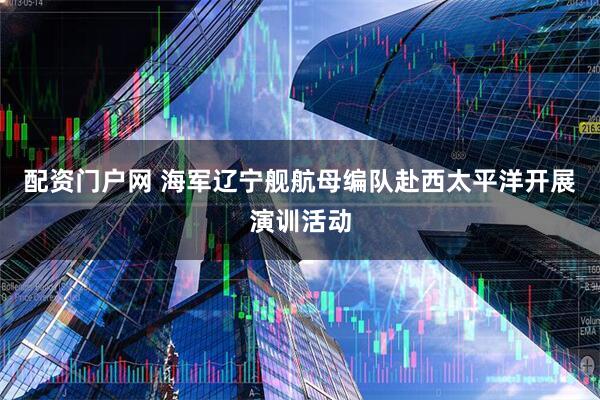 配资门户网 海军辽宁舰航母编队赴西太平洋开展演训活动