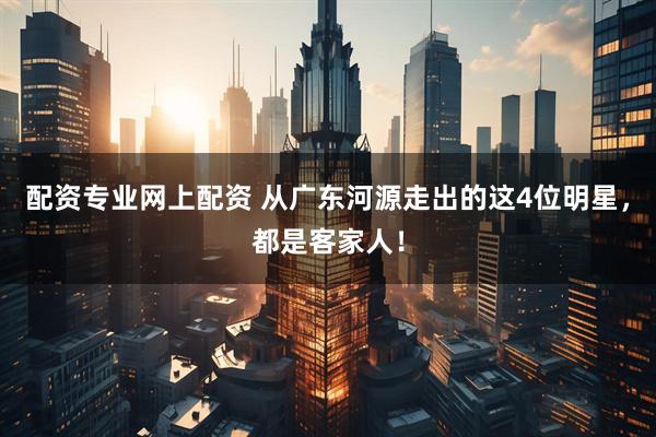配资专业网上配资 从广东河源走出的这4位明星，都是客家人！