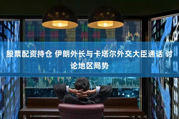 股票配资持仓 伊朗外长与卡塔尔外交大臣通话 讨论地区局势