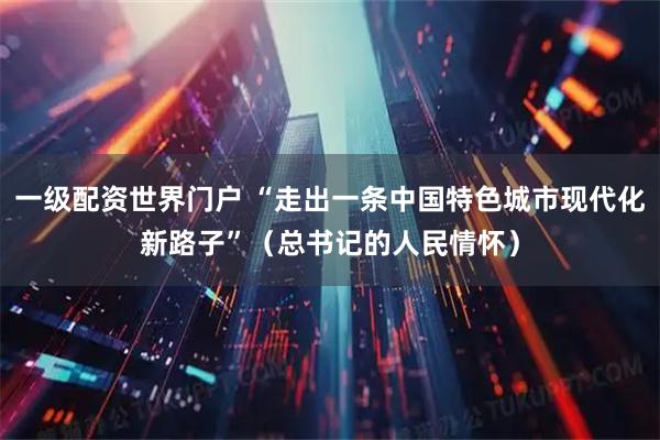一级配资世界门户 “走出一条中国特色城市现代化新路子”（总书记的人民情怀）