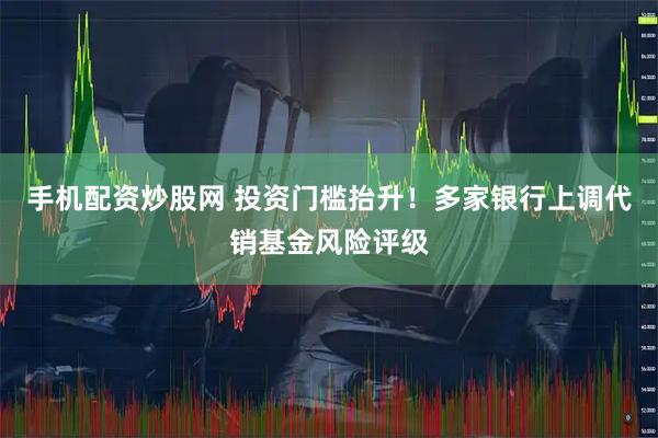 手机配资炒股网 投资门槛抬升！多家银行上调代销基金风险评级
