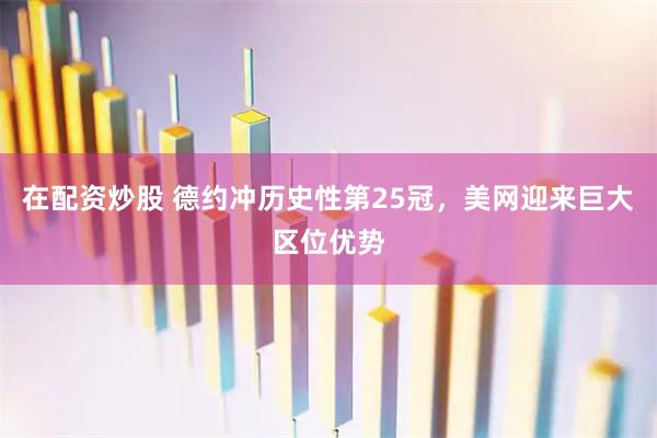 在配资炒股 德约冲历史性第25冠，美网迎来巨大区位优势