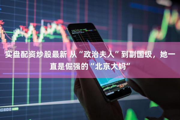 实盘配资炒股最新 从“政治夫人”到副国级，她一直是倔强的“北京大妈”